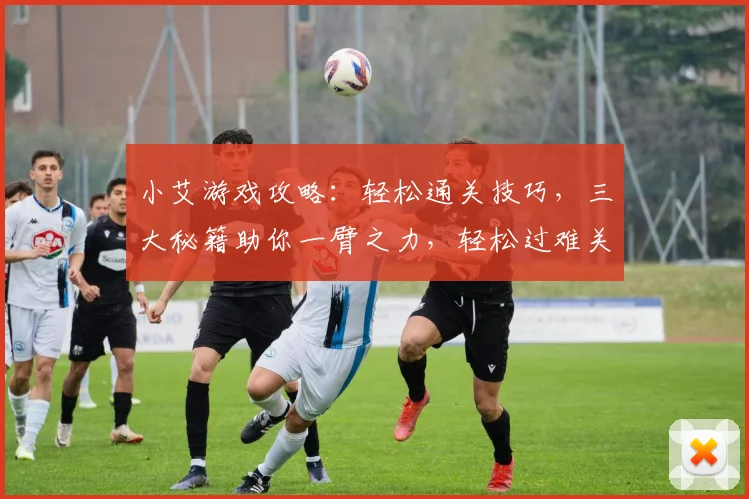 小艾游戏攻略：轻松通关技巧，三大秘籍助你一臂之力，轻松过难关