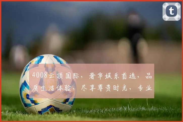 4008云顶国际，奢华娱乐首选，品质生活体验，尽享尊贵时光，专业信誉保障，安全可靠之选。