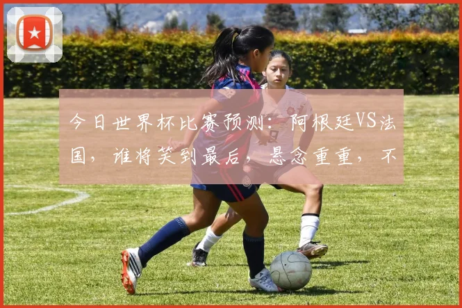 今日世界杯比赛预测：阿根廷VS法国，谁将笑到最后，悬念重重，不容错过