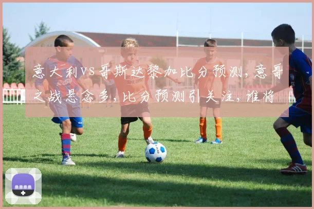 意大利vs哥斯达黎加比分预测,意哥之战悬念多,比分预测引关注,谁将笑到最后